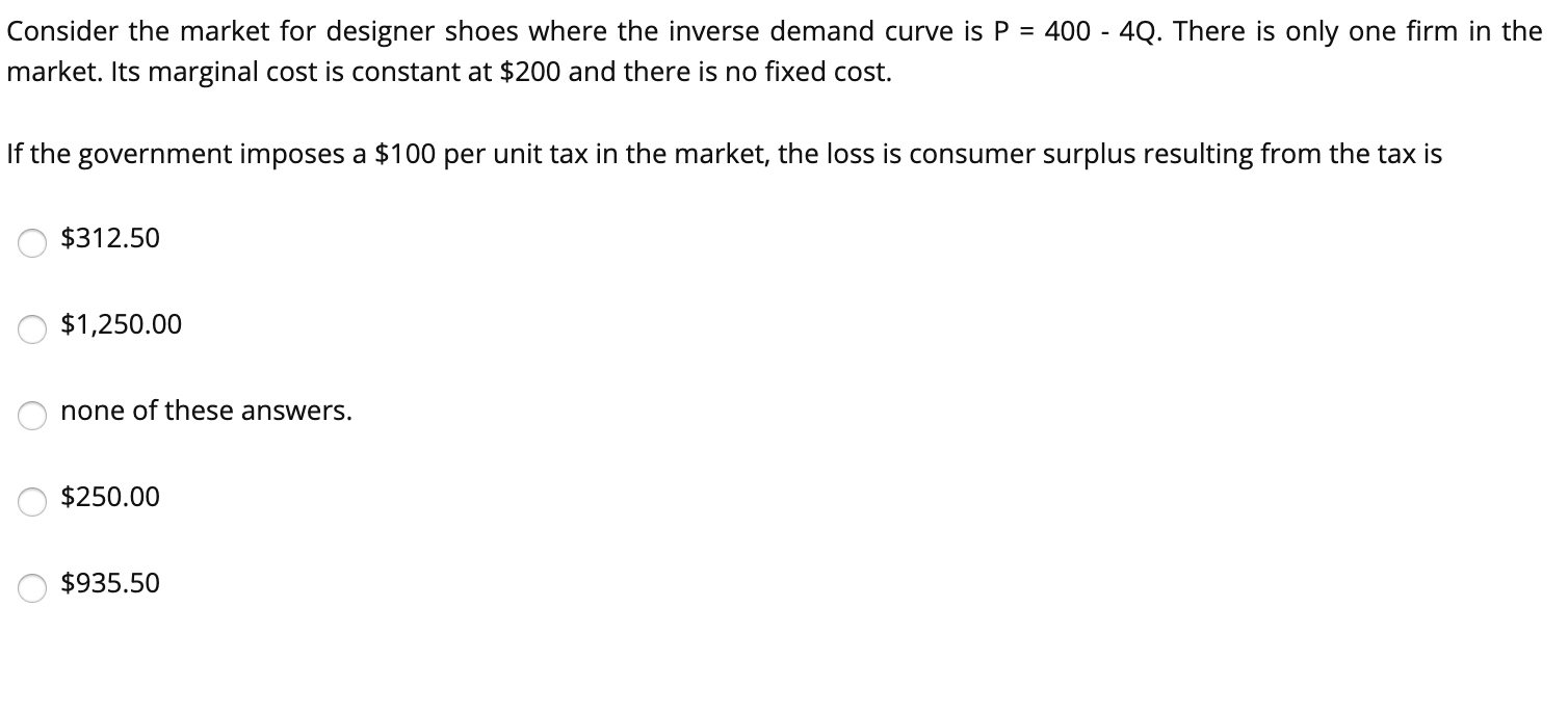 Consider the market for designer shoes where the inverse demand curve is P = 400 - 4Q. There is only one firm in the
market. Its marginal cost is constant at $200 and there is no fixed cost.
If the government imposes a $100 per unit tax in the market, the loss is consumer surplus resulting from the tax is
$312.50
$1,250.00
none of these answers.
$250.00
$935.50
