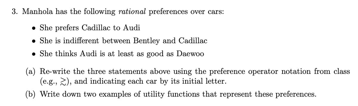 3. Manhola has the following rational preferences over cars:
• She prefers Cadillac to Audi
• She is indifferent between Bentley and Cadillac
• She thinks Audi is at least as good as Daewoo
(a) Re-write the three statements above using the preference operator notation from class
(e.g., 2), and indicating each car by its initial letter.
(b) Write down two examples of utility functions that represent these preferences.
