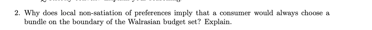 2. Why does local non-satiation of preferences imply that a consumer would always choose a
bundle on the boundary of the Walrasian budget set? Explain.
