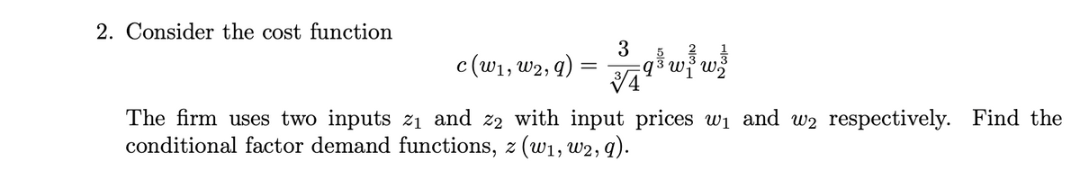 2. Consider the cost function
3
c(w1, w2, q) =
akwf wž
The firm uses two inputs zı and z2 with input prices wi and w2 respectively. Find the
conditional factor demand functions, z (w1, w2, q).
