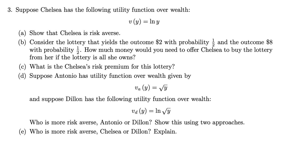 3. Suppose Chelsea has the following utility function over wealth:
v (y) = ln y
(a) Show that Chelsea is risk averse.
(b) Consider the lottery that yields the outcome $2 with probability ; and the outcome $8
with probability . How much money would you need to offer Chelsea to buy the lottery
from her if the lottery is all she owns?
(c) What is the Chelsea's risk premium for this lottery?
(d) Suppose Antonio has utility function over wealth given by
Va (y) = Vy
and suppose Dillon has the following utility function over wealth:
Va (y) = In Vy
Who is more risk averse, Antonio or Dillon? Show this using two approaches.
(e) Who is more risk averse, Chelsea or Dillon? Explain.
