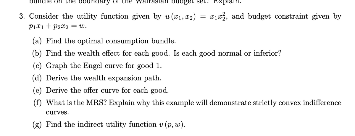 bundle on the boundary OI the
Irasian buuget set? Explain.
3. Consider the utility function given by u (x1, x2)
x1x3, and budget constraint given by
P1x1 + P2x2 = w.
(a) Find the optimal consumption bundle.
(b) Find the wealth effect for each good. Is each good normal or inferior?
(c) Graph the Engel curve for good 1.
(d) Derive the wealth expansion path.
(e) Derive the offer curve for each good.
(f) What is the MRS? Explain why this example will demonstrate strictly convex indifference
curves.
(g) Find the indirect utility function v (p, w).
