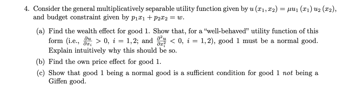 4. Consider the general multiplicatively separable utility function given by u (x1, x2) = µu1 (x1) u2 (x2),
and budget constraint given by p1x1+P2X2 = W.
(a) Find the wealth effect for good 1. Show that, for a "well-behaved" utility function of this
г —
a2 u
form (i.e.,
ди
> 0, i = 1,2; and < 0, i =
1, 2), good 1 must be a normal good.
Explain intuitively why this should be so.
(b) Find the own price effect for good 1.
(c) Show that good 1 being a normal good is a sufficient condition for good 1 not being a
Giffen good.
