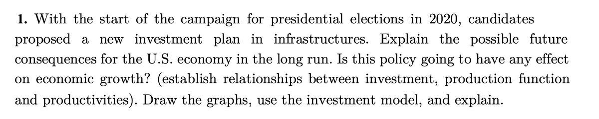 1. With the start of the campaign for presidential elections in 2020, candidates
proposed a
new investment plan in infrastructures. Explain the possible future
consequences for the U.S. economy in the long run. Is this policy going to have
on economic growth? (establish relationships between investment, production function
any
effect
and productivities). Draw the graphs, use the investment model, and explain.
