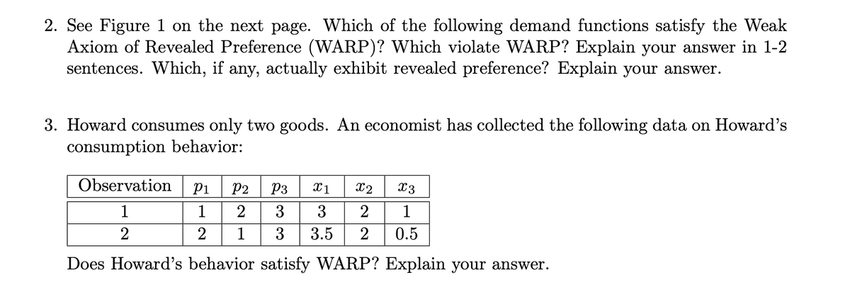 2. See Figure 1 on the next page. Which of the following demand functions satisfy the Weak
Axiom of Revealed Preference (WARP)? Which violate WARP? Explain your answer in 1-2
sentences. Which, if any, actually exhibit revealed preference? Explain your answer.
3. Howard consumes only two goods. An economist has collected the following data on Howard's
consumption behavior:
Observation
P1
P2
P3
X1
X2
X3
1
1
3
2
1
2
2
1
3
3.5
2
0.5
Does Howard's behavior satisfy WARP? Explain your answer.
