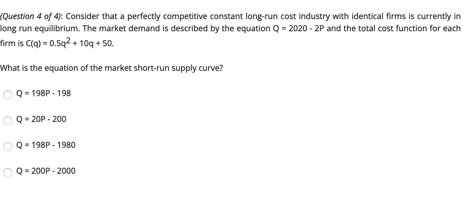 (Question 4 of 4): Consider that a perfectly competitive constant long-run cost industry with identical firms is currently in
long run equilibrium. The market demand is described by the equation Q
= 2020 - 2P and the total cost function for each
firm is C(q) = 0.5q² + 10q + 50.
What is the equation of the market short-run supply curve?
