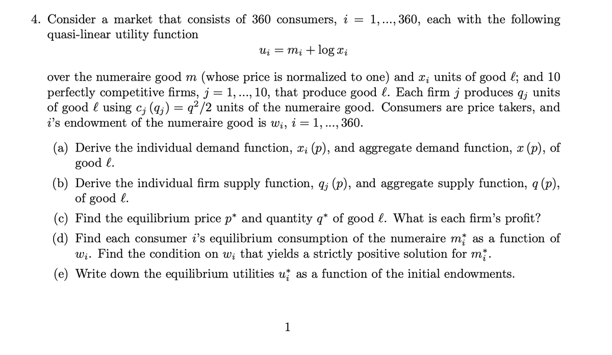 4. Consider a market that consists of 360 consumers, i
1,..., 360, each with the following
quasi-linear utility function
Ui
= m; + log xi
over the numeraire good m (whose price is normalized to one) and x; units of good l; and 10
perfectly competitive firms, j = 1, ..., 10, that produce good l. Each firm j produces q; units
of good l using c; (q;) = q² /2 units of the numeraire good. Consumers are price takers, and
i's endowment of the numeraire good is Wi, i = 1, ..., 360.
(a) Derive the individual demand function, x; (p), and aggregate demand function, x (p), of
good l.
(b) Derive the individual firm supply function, q; (p), and aggregate supply function, q (p),
of good l.
(c) Find the equilibrium price p* and quantity q* of good l. What is each firm's profit?
(d) Find each consumer i's equilibrium consumption of the numeraire m as a function of
Wi. Find the condition on w; that yields a strictly positive solution for m.
(e) Write down the equilibrium utilities u as a function of the initial endowments.
1
