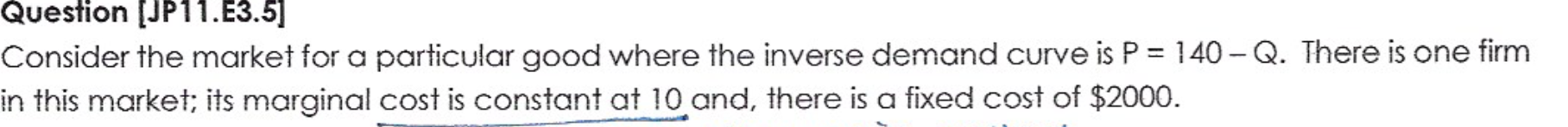 Consider the market for a particular good where the inverse demand curve is P = 140- Q. There is one firm
in this market; its marginal cost is constant at 10 and, there is a fixed cost of $2000.
