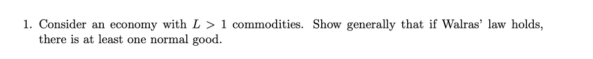 1. Consider an economy with L > 1 commodities. Show generally that if Walras' law holds,
there is at least one normal good.
