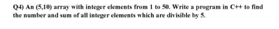 Q4) An (5,10) array with integer elements from 1 to 50. Write a program in C++ to find
the number and sum of all integer elements which are divisible by 5.
