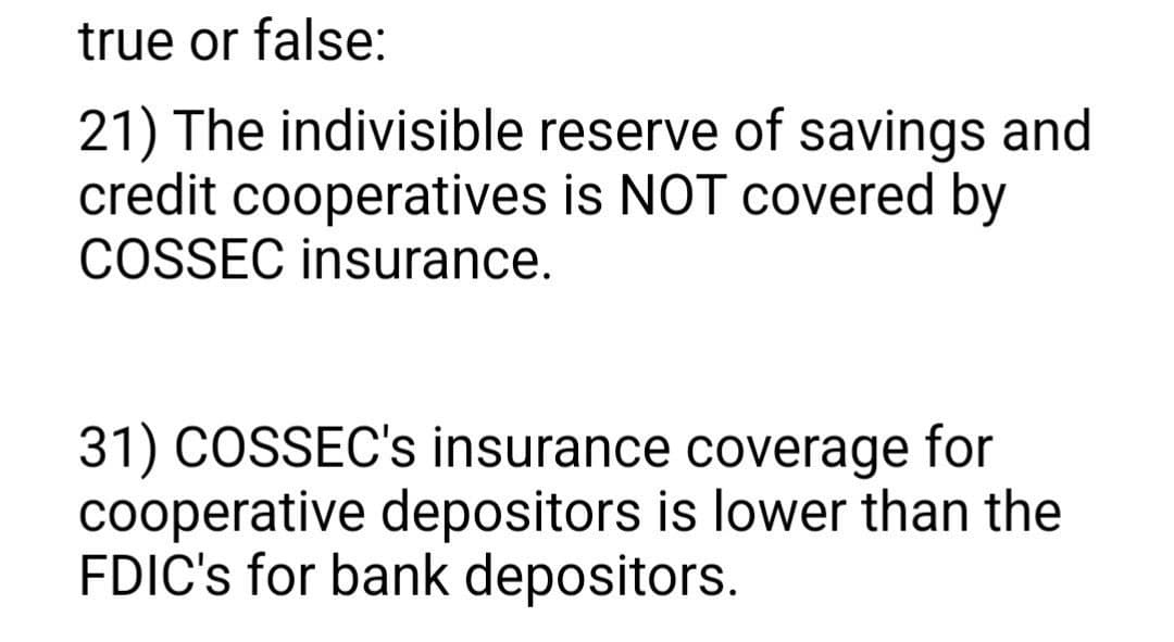 true or false:
21) The indivisible reserve of savings and
credit cooperatives is NOT covered by
COSSEC insurance.
31) COSSEC's insurance coverage for
cooperative depositors is lower than the
FDIC's for bank depositors.
