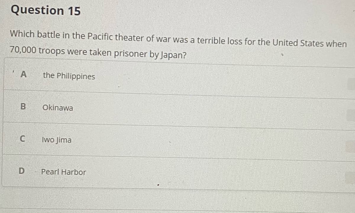 Question 15
Which battle in the Pacific theater of war was a terrible loss for the United States when
70,000 troops were taken prisoner by Japan?
A
the Philippines
Okinawa
Iwo Jima
Pearl Harbor
