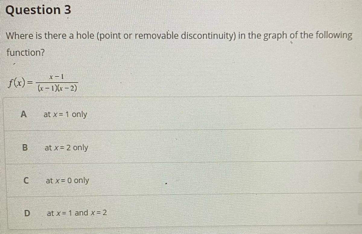 Question 3
Where is there a hole (point or removable discontinuity) in the graph of the following
function?
x-1
f(x) =
(x – 1)(x – 2)
A
at x= 1 only
B
at x= 2 only
at x= 0 only
at x= 1 and x= 2
