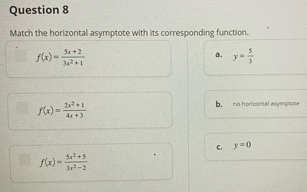 Question 8
Match the horizontal asymptote with its corresponding function.
5x+2
5.
f(x) =
3x2 +1
a.
%3D
2x2+1
b.
no horizontal asymptote
f(x) =
4x +3
C.
y =0
5x2 +5
f(x) =
3x2-2
