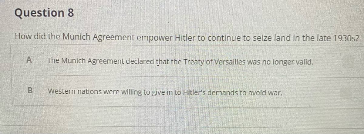 Question 8
How did the Munich Agreement empower Hitler to continue to seize land in the late 1930s?
A
The Munich Agreement declared that the Treaty of Versailles was no longer valid.
Western nations were willing to give in to Hitler's demands to avoid war.
