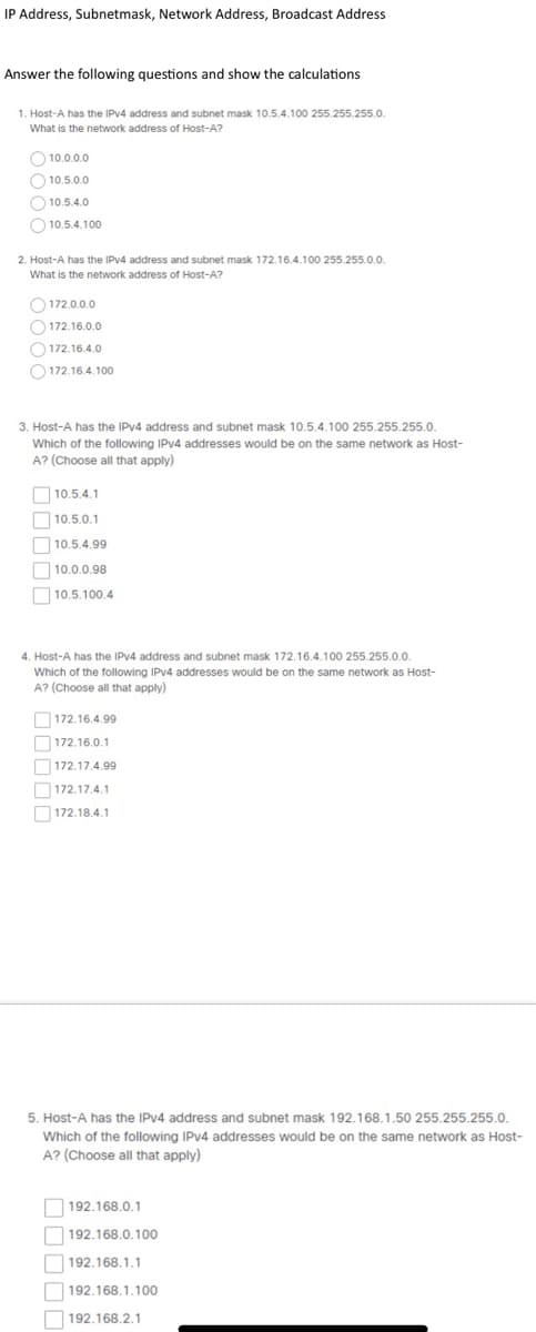 IP Address, Subnetmask, Network Address, Broadcast Address
Answer the following questions and show the calculations
1. Host-A has the IPV4 address and subnet mask 10.5.4.100 255.255.255.0.
What is the network address of Host-A?
O 10.0.0.0
O 10.5.0.0
O 10.5.4.0
O 10.5.4.100
2. Host-A has the IPV4 address and subnet mask 172.16.4.100 255.255.0.0.
What is the network address of Host-A?
O 172.0.0.0
O 172.16.0.0
O 172.16.4.0
O 172.16.4.100
3. Host-A has the IPV4 address and subnet mask 10.5.4.100 255.255.255.0.
Which of the following IPV4 addresses would be on the same network as Host-
A? (Choose all that apply)
10.5.4.1
O 10.5.0.1
O 10.5.4.99
10.0.0.98
O 10.5.100.4.
4. Host-A has the IPV4 address and subnet mask 172.16.4.100 255.255.0.0.
Which of the following IPV4 addresses would be on the same network as Host-
A? (Choose all that apply)
O172.16.4.99
O 172.16.0.1
O172.17.4.99
O172.17.4.1
O172.18.4,1
5. Host-A has the IPV4 address and subnet mask 192.168.1.50 255.255.255.0.
Which of the following IPV4 addresses would be on the same network as Host-
A? (Choose all that apply)
192.168.0.1
192.168.0.100
192.168.1.1
192.168.1.100
192.168.2.1
