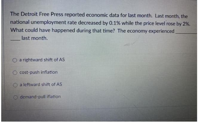 The Detroit Free Press reported economic data for last month. Last month, the
national unemployment rate decreased by 0.1% while the price level rose by 2%.
What could have happened during that time? The economy experienced
last month.
O a rightward shift of AS
cost-push inflation
a leftward shift of AS
demand-pull iflation
