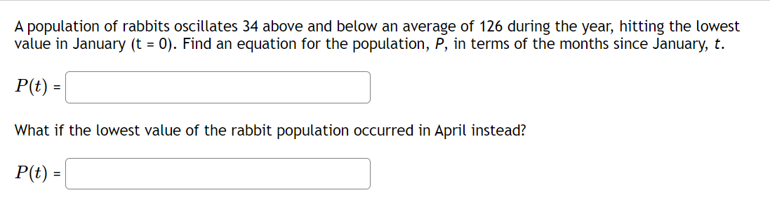 A population of rabbits oscillates 34 above and below an average of 126 during the year, hitting the lowest
value in January (t = 0). Find an equation for the population, P, in terms of the months since January, t.
P(t) =
What if the lowest value of the rabbit population occurred in April instead?
P(t) =