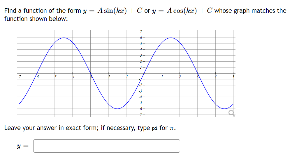 Find a function of the form y = A sin(kx) + Cor y = A cos(kx) + C whose graph matches the
function shown below:
7
6
5
4
3
2
AA
22
-4
-5
-6
-44
Leave your answer in exact form; if necessary, type pi for .
y =