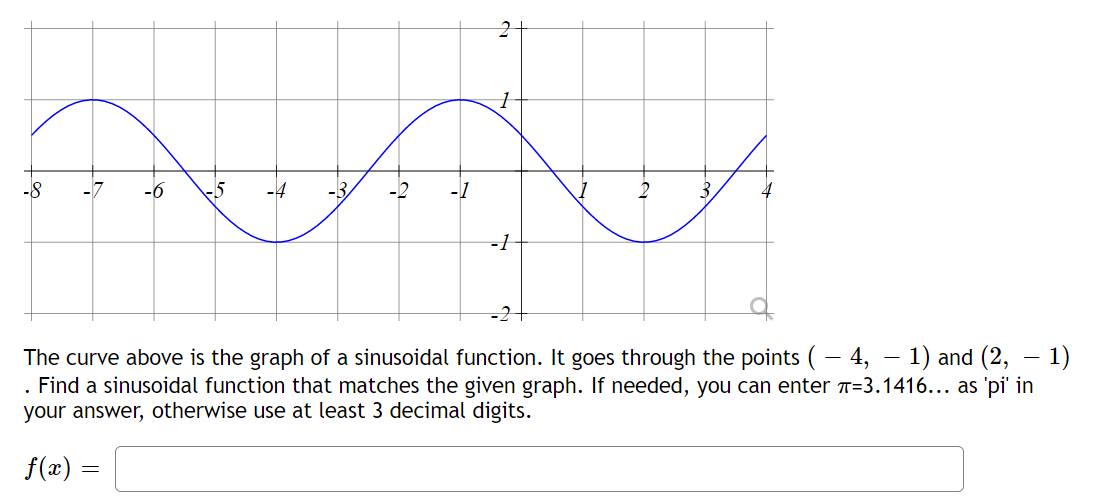 -8
-6 -5
-4
-B
-2
-1
-1
2
3,
-
The curve above is the graph of a sinusoidal function. It goes through the points ( − 4, − 1) and (2, — 1)
. Find a sinusoidal function that matches the given graph. If needed, you can enter T-3.1416... as 'pi' in
your answer, otherwise use at least 3 decimal digits.
f(x) =