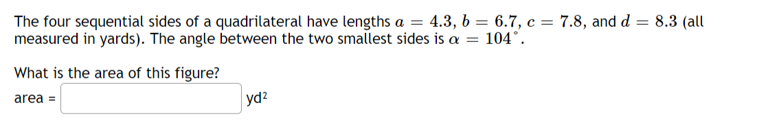 The four sequential sides of a quadrilateral have lengths a = 4.3, b = 6.7, c = 7.8, and d = 8.3 (all
measured in yards). The angle between the two smallest sides is a = 104°.
What is the area of this figure?
area =
yd²