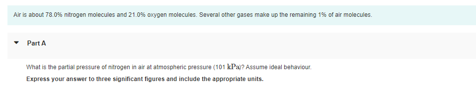 Air is about 78.0% nitrogen molecules and 21.0% oxygen molecules. Several other gases make up the remaining 1% of air molecules.
Part A
What is the partial pressure of nitrogen in air at atmospheric pressure (101 kPa)? Assume ideal behaviour.
Express your answer to three significant figures and include the appropriate units.
