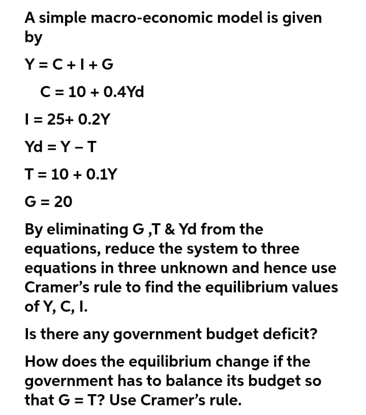A simple macro-economic model is given
by
Y = C+I+G
C = 10 + 0.4Yd
I= 25+ 0.2Y
Yd = Y -T
T= 10 + 0.1Y
G = 20
By eliminating G ,T & Yd from the
equations, reduce the system to three
equations in three unknown and hence use
Cramer's rule to find the equilibrium values
of Y, C, I.
Is there any government budget deficit?
How does the equilibrium change if the
government has to balance its budget so
that G = T? Use Cramer's rule.
