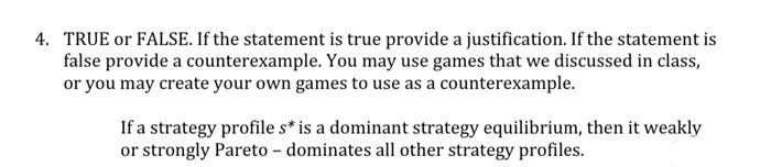 4. TRUE or FALSE. If the statement is true provide a justification. If the statement is
false provide a counterexample. You may use games that we discussed in class,
or you may create your own games to use as a counterexample.
If a strategy profile s* is a dominant strategy equilibrium, then it weakly
or strongly Pareto - dominates all other strategy profiles.
