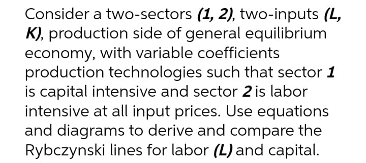Consider a two-sectors (1, 2), two-inputs (L,
K), production side of general equilibrium
economy, with variable coefficients
production technologies such that sector 1
is capital intensive and sector 2 is labor
intensive at all input prices. Use equations
and diagrams to derive and compare the
Rybczynski lines for labor (L) and capital.
