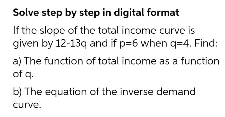Solve step by step in digital format
If the slope of the total income curve is
given by 12-13q and if p=6 when q=4. Find:
a) The function of total income as a function
of q.
b) The equation of the inverse demand
curve.
