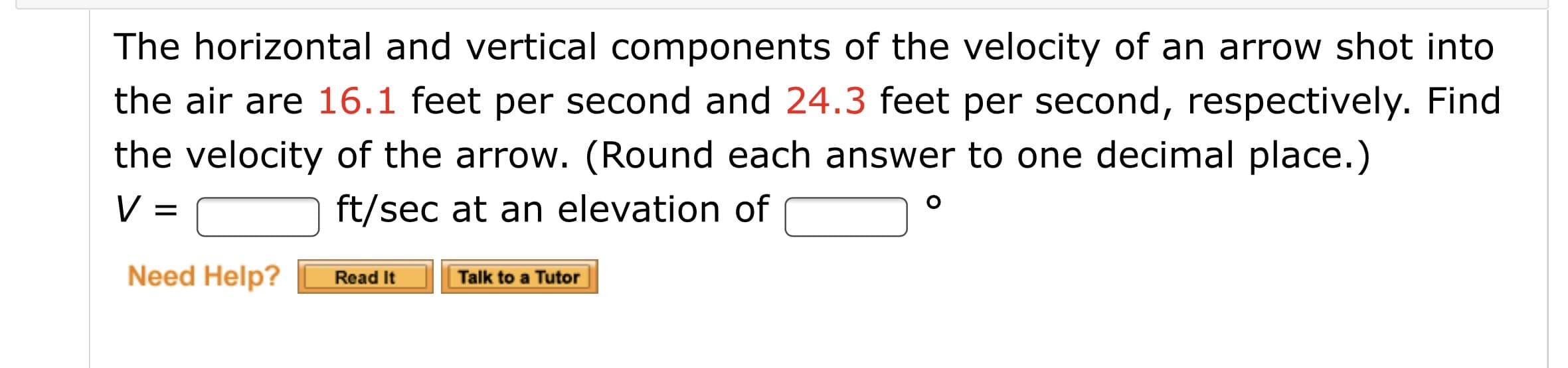 The horizontal and vertical components of the velocity of an arrow shot into
the air are 16.1 feet per second and 24.3 feet per second, respectively. Find
the velocity of the arrow. (Round each answer to one decimal place.)
V =
ft/sec at an elevation of
