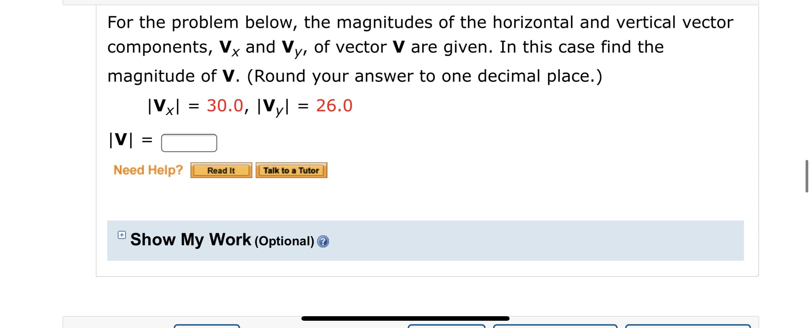 For the problem below, the magnitudes of the horizontal and vertical vector
components, Vỵ and Vy, of vector V are given. In this case find the
magnitude of V. (Round your answer to one decimal place.)
|Vxl = 30.0, |Vyl = 26.0
Need Help?
Talk to a Tutor
Read It

