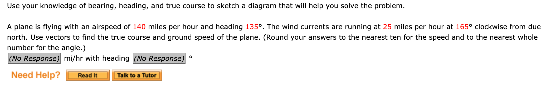 A plane is flying with an airspeed of 140 miles per hour and heading 135°. The wind currents are running at 25 miles per hour at 165° clockwise from due
north. Use vectors to find the true course and ground speed of the plane. (Round your answers to the nearest ten for the speed and to the nearest whole
number for the angle.)
