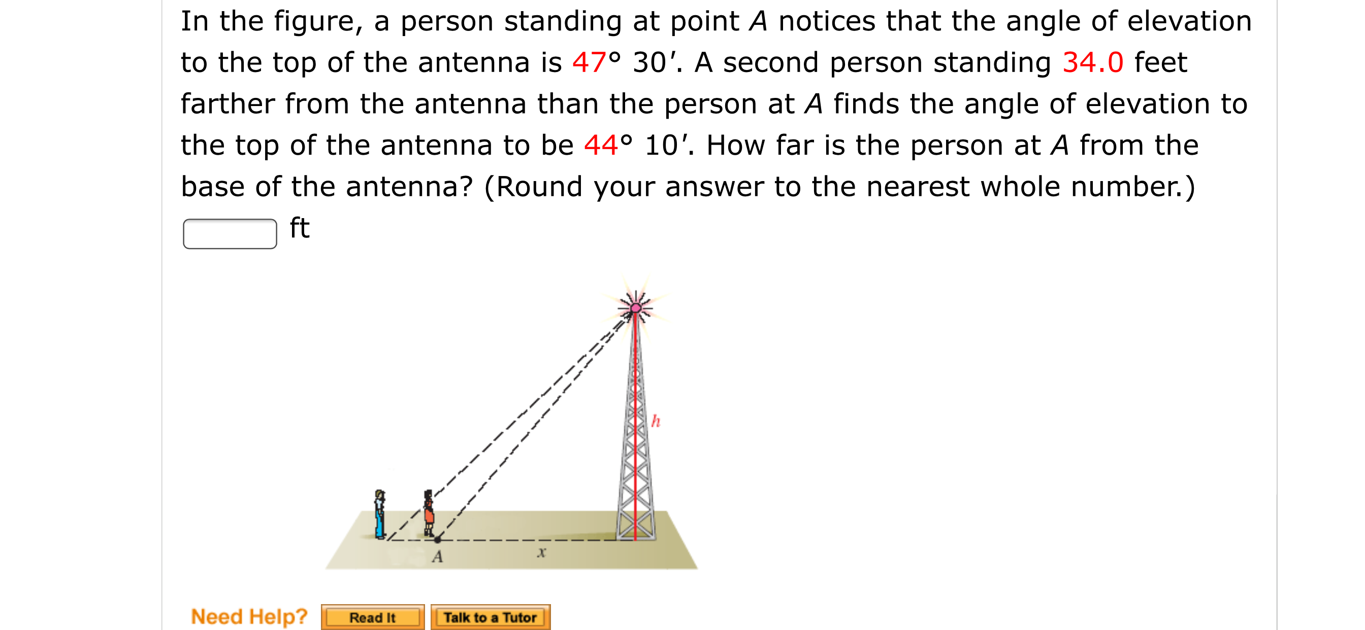 In the figure, a person standing at point A notices that the angle of elevation
to the top of the antenna is 47° 30'. A second person standing 34.0 feet
farther from the antenna than the person at A finds the angle of elevation to
the top of the antenna to be 44° 10'. How far is the person at A from the
base of the antenna? (Round your answer to the nearest whole number.)
ft
