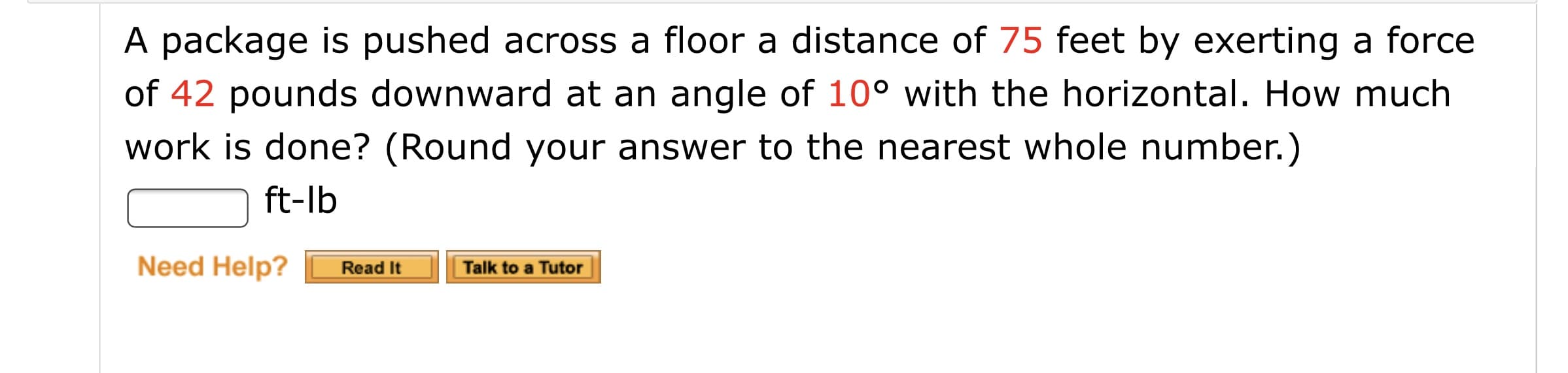 A package is pushed across a floor a distance of 75 feet by exerting a force
of 42 pounds downward at an angle of 10° with the horizontal. How much
work is done? (Round your answer to the nearest whole number.)
ft-lb
