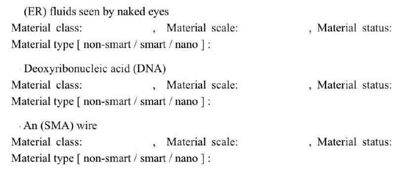 (ER) fluids seen by naked eyes
Material class:
Material type [ non-smart/ smart / nano ] :
Material scale:
Deoxyribonucleic acid (DNA)
Material class:
Material type [ non-smart/ smart / nano ] :
An (SMA) wire
Material scale:
Material scale:
Material class:
Material type [ non-smart/ smart / nano ] :
3
Material status:
Material status:
Material status: