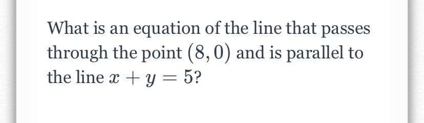 What is an equation of the line that passes
through the point (8,0) and is parallel to
the line x + y = 5?
