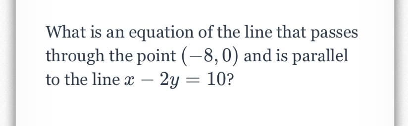 What is an equation of the line that passes
through the point (-8,0) and is parallel
to the line x – 2y = 10?
