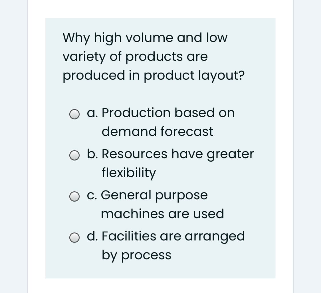 Why high volume and low
variety of products are
produced in product layout?
O a. Production based on
demand forecast
O b. Resources have greater
flexibility
O c. General purpose
machines are used
o d. Facilities are arranged
by process
