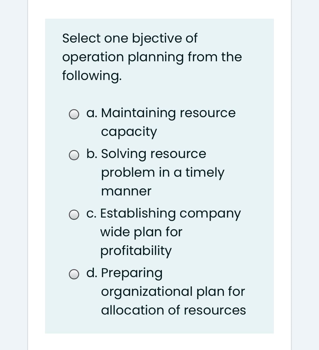 Select one bjective of
operation planning from the
following.
O a. Maintaining resource
capacity
O b. Solving resource
problem in a timely
manner
O c. Establishing company
wide plan for
profitability
o d. Preparing
organizational plan for
allocation of resources
