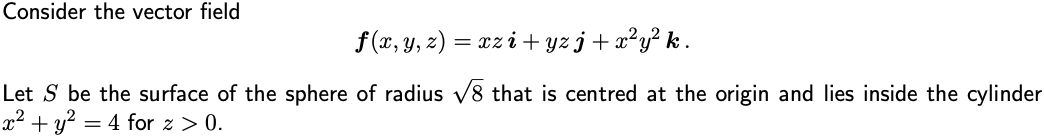 Consider the vector field
f (x, y, z) = xz i + yz j+ x²y² k .
Let S be the surface of the sphere of radius v8 that is centred at the origin and lies inside the cylinder
x2 + y? = 4 for z > 0.
