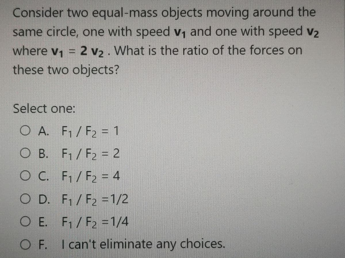 Consider two equal-mass objects moving around the
same circle, one with speed v, and one with speed v2
where v, = 2 v2. What is the ratio of the forces on
these two objects?
Select one:
O A. F/F2 = 1
O B. F1/F2 = 2
O C. F/F2 = 4
O D. F /F2 =1/2
O E. F1/F2 =1/4
O F. I can't eliminate any choices.
