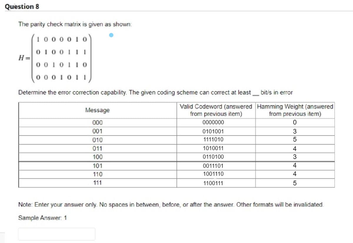 Question 8
The parity check matrix is given as shown:
10000 1 0
0 100 I 11
H=
0 01011o
0 00 1011
Determine the error correction capability. The given coding scheme can correct at least
bit/s in error
Valid Codeword (answered Hamming Weight (answered
from previous item)
Message
from previous item)
000
0000000
001
0101001
3
010
1111010
011
1010011
4
100
0110100
101
0011101
4
110
1001110
4
111
1100111
Note: Enter your answer only. No spaces in between, before, or after the answer. Other formats will be invalidated.
Sample Answer: 1
