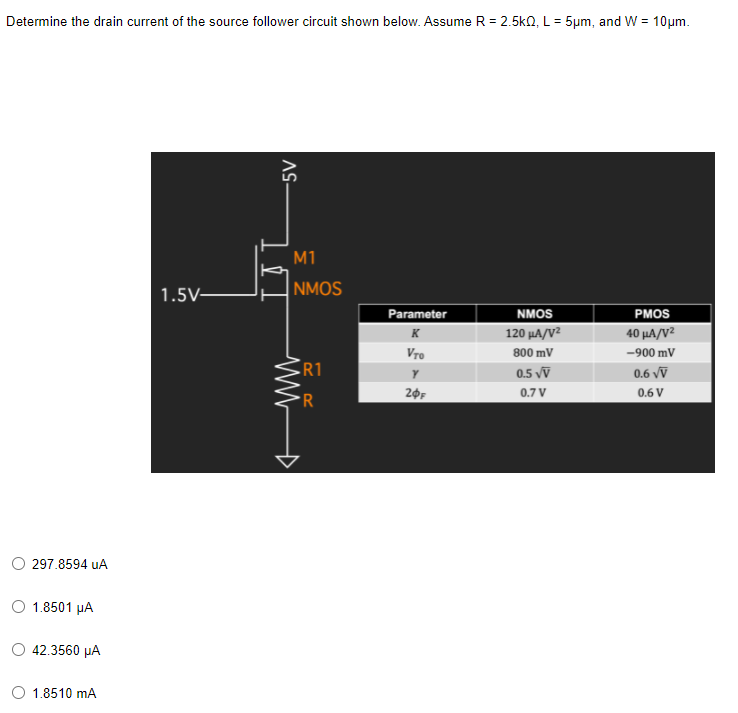 Determine the drain current of the source follower circuit shown below. Assume R = 2.5k0, L= 5µm, and W = 10um.
M1
1.5V-
NMOS
Parameter
PMOS
NMOS
K
120 μΑ/V
40 μΑ/V
Vro
800 mV
-900 mV
R1
0.5 vỹ
0.6 vV
R
20F
0.7 V
0.6 V
297.8594 uA
1.8501 µA
42.3560 μΑ
1.8510 mA
AS-
