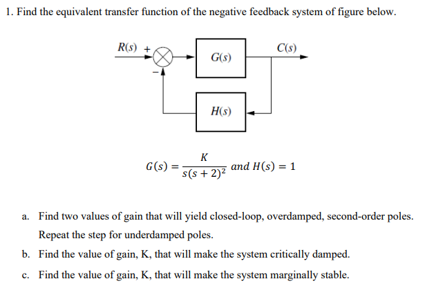 1. Find the equivalent transfer function of the negative feedback system of figure below.
R(s) +
C(s)
G(s)
H(s)
K
G(s)
s(s + 2)²
and H(s) = 1
a. Find two values of gain that will yield closed-loop, overdamped, second-order poles.
Repeat the step for underdamped poles.
b. Find the value of gain, K, that will make the system critically damped.
c. Find the value of gain, K, that will make the system marginally stable.
