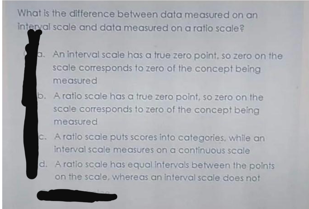 What is the difference between data measured on an
interval scale and data measured on a ratio scale?
a. An interval scale has a true zero point, so zero on the
scale corresponds to zero of the concept being
measured
b. A ratio scale has a true zero point, so zero on the
scale corresponds to zero of the concept being
measured
c. A ratio scale puts scores into categories, while an
Interval scale measures ona continuous scale
d. Aratio scale has equal intervals between the points
on the scale, whereas an interval scale does not
