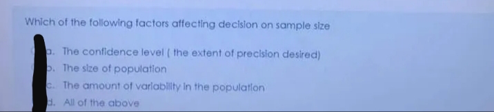 Which of the following factors affecting decislon on sample size
p. The confidence level ( the extent of precision desired)
p. The size of population
c. The amount of varlablity in the population
d. All of the above
