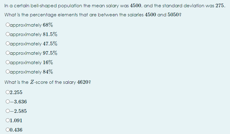 In a certain bell-shaped population the mean salary was 4500, and the standard deviation was 275.
What is the percentage elements that are between the salaries 4500 and 5050?
Oapproximately 68%
Oapproximately 81.5%
Oapproximately 47.5%
Oapproximately 97.5%
Oapproximately 16%
Oapproximately 84%
What is the Z-score of the salary 4620?
02.255
О-3.636
О-2.585
01.091
00.436
