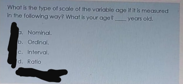 What is the type of scale of the variable age if it is measured
in the following way? What is your age?
years old.
a. Nominal.
b. Ordinal.
C. Interval.
d. Ratio
