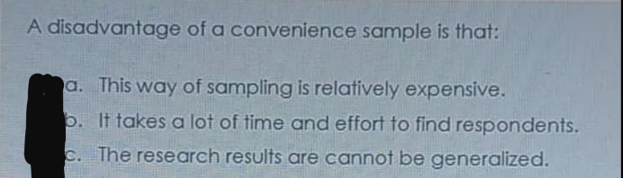 A disadvantage of a convenience sample is that:
a. This way of sampling is relatively expensive.
b. It takes a lot of time and effort to find respondents.
c. The research results are cannot be generalized.
